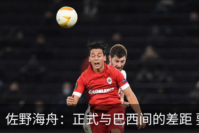 佐野海舟：正式与巴西间的差距 要努力成为能带队取胜的核心球员
