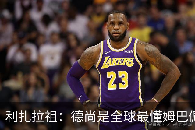 利扎拉祖：德尚是全球最懂姆巴佩的教练，他们之间拥有深厚的纽带