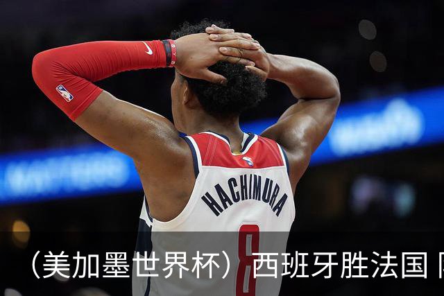 （美加墨世界杯）西班牙胜法国 队史第二次闯入世界杯决赛